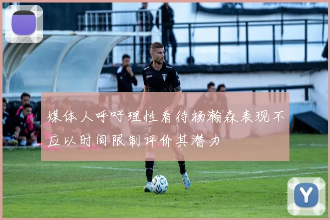 媒体人呼吁理性看待杨瀚森表现不应以时间限制评价其潜力