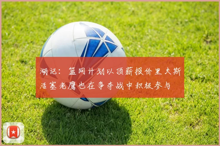 湖记：篮网计划以顶薪报价里夫斯活塞老鹰也在争夺战中积极参与