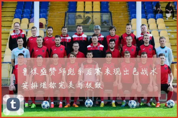 鲁媒盛赞邱彪季后赛表现出色战术安排堪称完美与极致