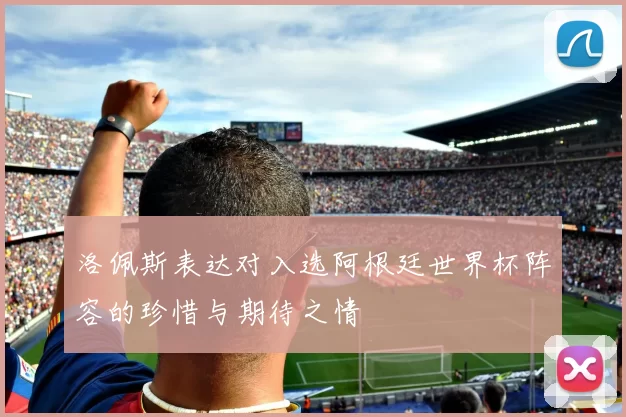 洛佩斯表达对入选阿根廷世界杯阵容的珍惜与期待之情