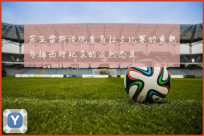 苏亚雷斯谈观看乌拉圭比赛的煎熬与梅西对纪录的淡然态度