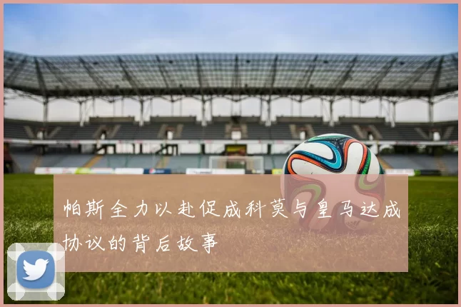 帕斯全力以赴促成科莫与皇马达成协议的背后故事