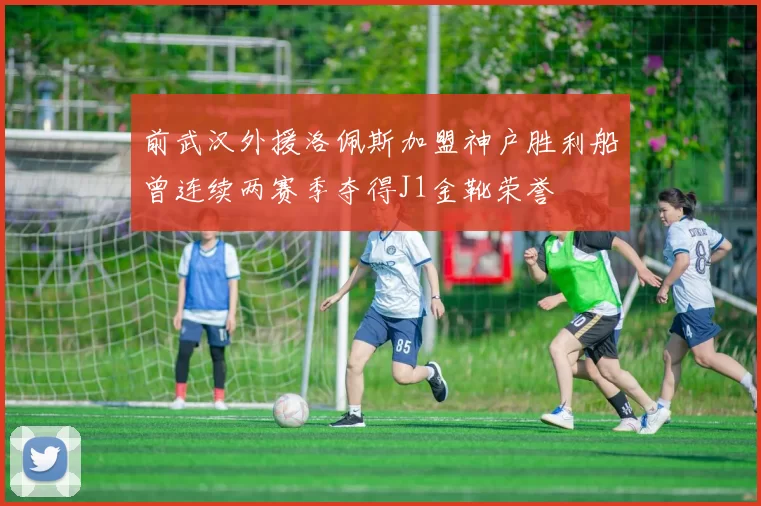 前武汉外援洛佩斯加盟神户胜利船曾连续两赛季夺得J1金靴荣誉