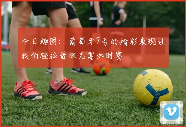 今日趣图：葡萄牙7号的精彩表现让我们轻松晋级无需加时赛