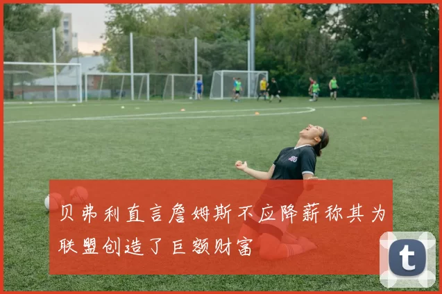 贝弗利直言詹姆斯不应降薪称其为联盟创造了巨额财富