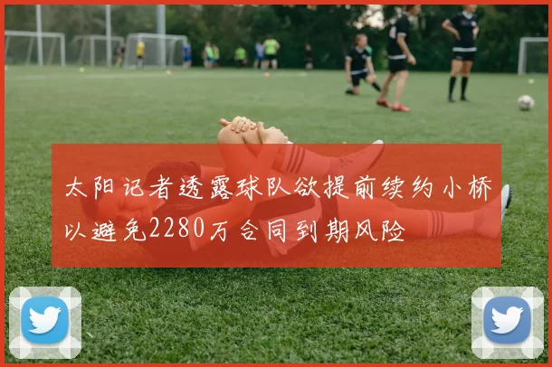 太阳记者透露球队欲提前续约小桥以避免2280万合同到期风险