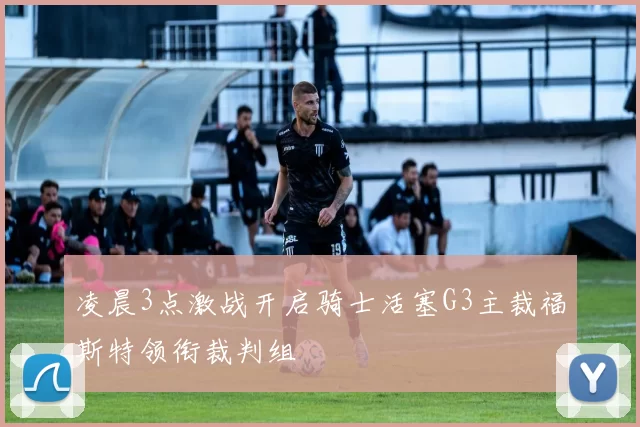 凌晨3点激战开启骑士活塞G3主裁福斯特领衔裁判组