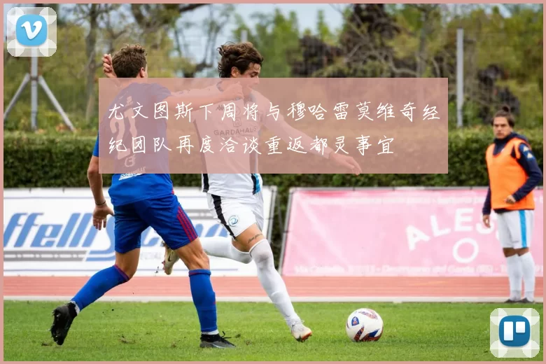 尤文图斯下周将与穆哈雷莫维奇经纪团队再度洽谈重返都灵事宜