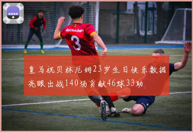 皇马祝贝林厄姆23岁生日快乐数据亮眼出战140场贡献46球33助