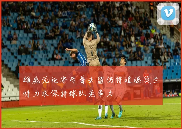 雄鹿无论字母哥去留仍将追逐莫兰特力求保持球队竞争力