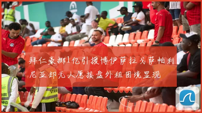 拜仁豪掷1亿引援博伊萨拉戈萨帕利尼亚却无人愿接盘外租困境显现