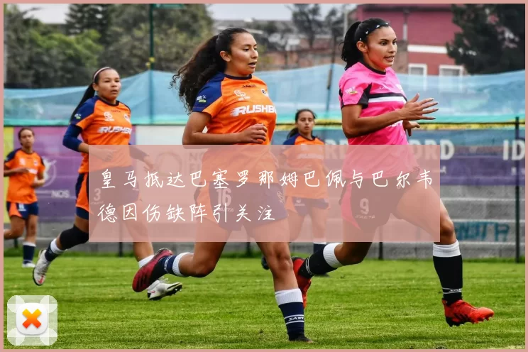 皇马抵达巴塞罗那姆巴佩与巴尔韦德因伤缺阵引关注