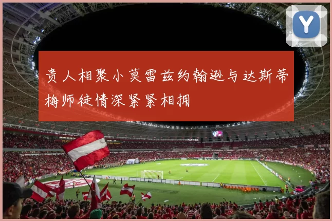 贵人相聚小莫雷兹约翰逊与达斯蒂梅师徒情深紧紧相拥
