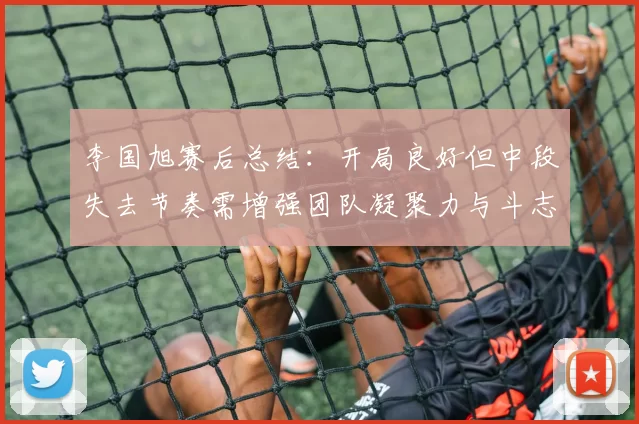 李国旭赛后总结：开局良好但中段失去节奏需增强团队凝聚力与斗志