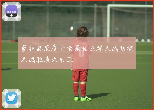 萨拉赫荣膺全场最佳点球大战助埃及战胜澳大利亚