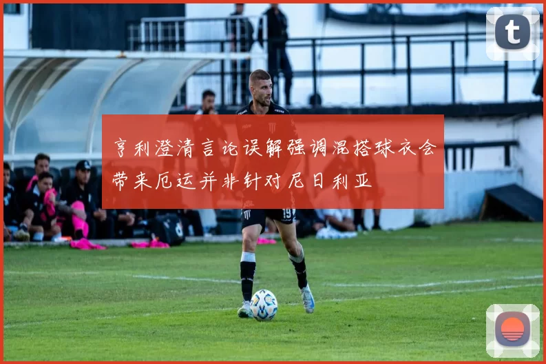 亨利澄清言论误解强调混搭球衣会带来厄运并非针对尼日利亚