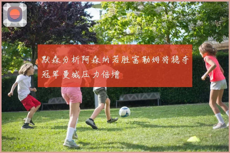 默森分析阿森纳若胜富勒姆将稳夺冠军曼城压力倍增