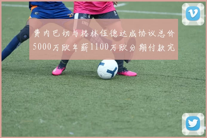 费内巴切与格林伍德达成协议总价5000万欧年薪1100万欧分期付款完成交易