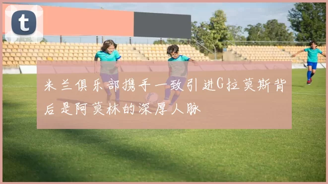 米兰俱乐部携手一致引进G拉莫斯背后是阿莫林的深厚人脉