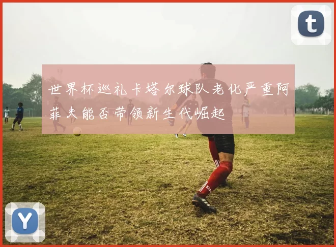 世界杯巡礼卡塔尔球队老化严重阿菲夫能否带领新生代崛起