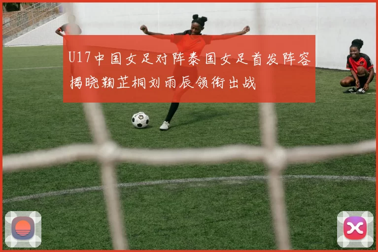 U17中国女足对阵泰国女足首发阵容揭晓鞠芷桐刘雨辰领衔出战