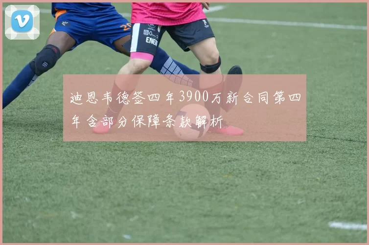 迪恩韦德签四年3900万新合同第四年含部分保障条款解析