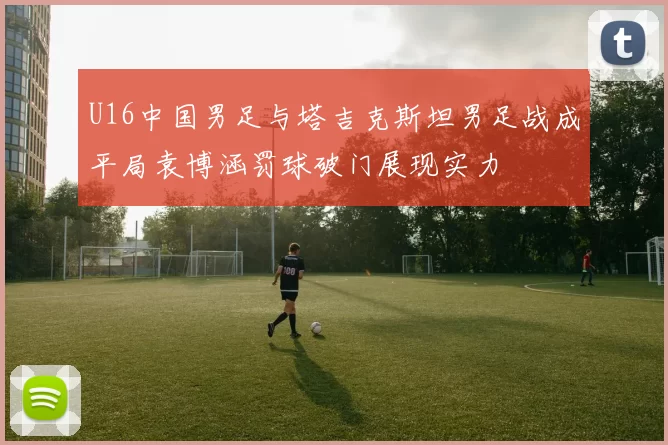 U16中国男足与塔吉克斯坦男足战成平局袁博涵罚球破门展现实力