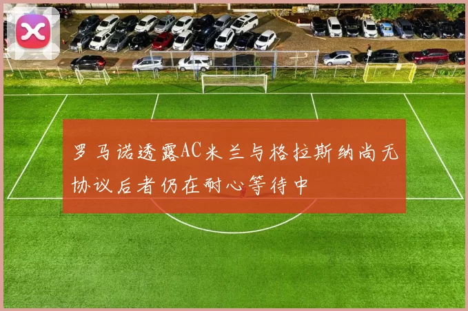 罗马诺透露AC米兰与格拉斯纳尚无协议后者仍在耐心等待中