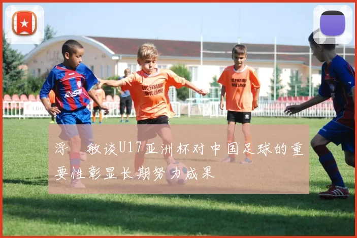 浮嶋敏谈U17亚洲杯对中国足球的重要性彰显长期努力成果