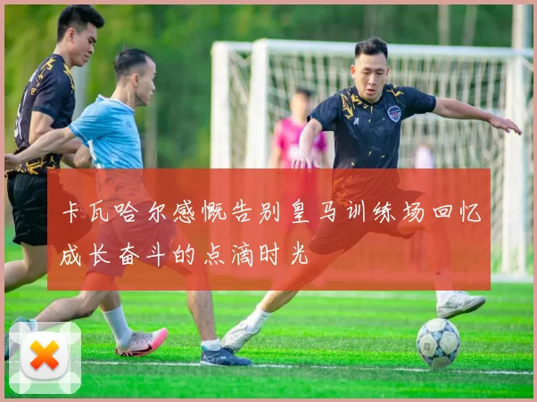 卡瓦哈尔感慨告别皇马训练场回忆成长奋斗的点滴时光